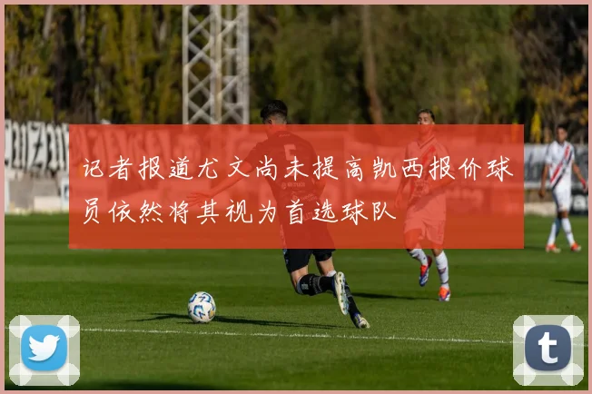 记者报道尤文尚未提高凯西报价球员依然将其视为首选球队