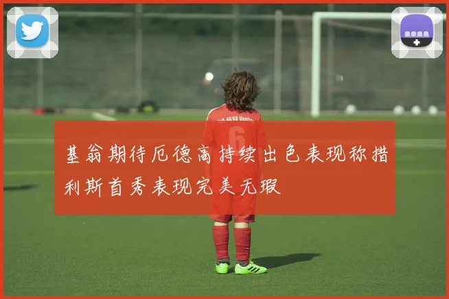 基翁期待厄德高持续出色表现称措利斯首秀表现完美无瑕
