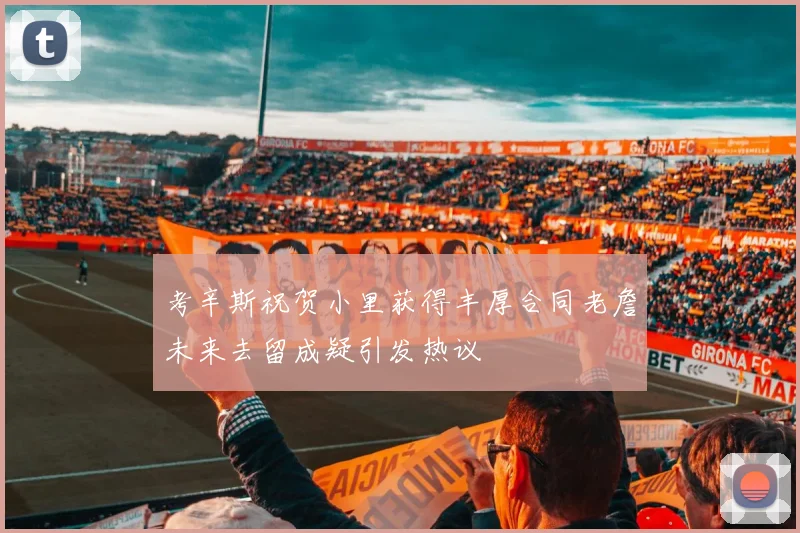 考辛斯祝贺小里获得丰厚合同老詹未来去留成疑引发热议